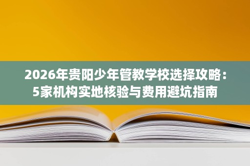 2026年贵阳少年管教学校选择攻略:5家机构实地核验与费用避坑指南 2026年贵阳少年管教学校选择攻略:5家机构实地核验与费用避坑指南