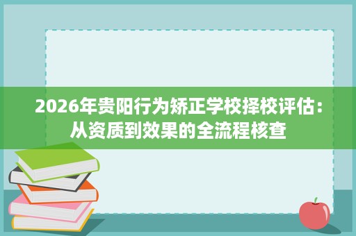 2026年贵阳行为矫正学校择校评估:从资质到效果的全流程核查 2026年贵阳行为矫正学校择校评估:从资质到效果的全流程核查