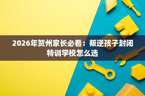 2026年贺州家长必看：叛逆孩子封闭特训学校怎么选