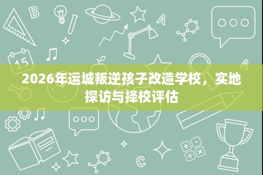 2026年运城叛逆孩子改造学校，实地探访与择校评估