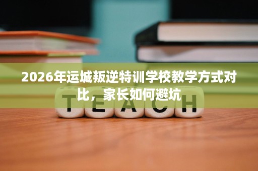 2026年运城叛逆特训学校教学方式对比,家长如何避坑 2026年运城叛逆特训学校教学方式对比,家长如何避坑