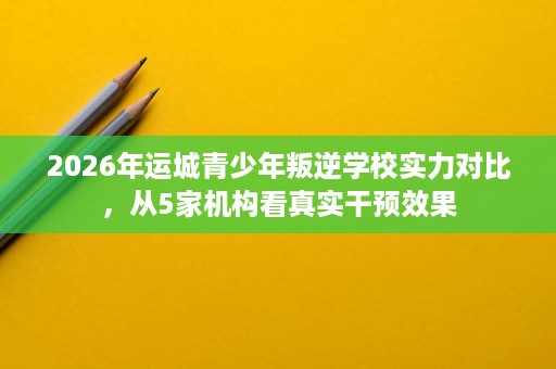 2026年运城青少年叛逆学校实力对比,从5家机构看真实干预效果 2026年运城青少年叛逆学校实力对比,从5家机构看真实干预效果