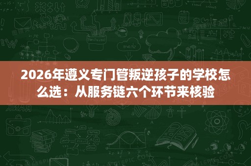 2026年遵义专门管叛逆孩子的学校怎么选：从服务链六个环节来核验