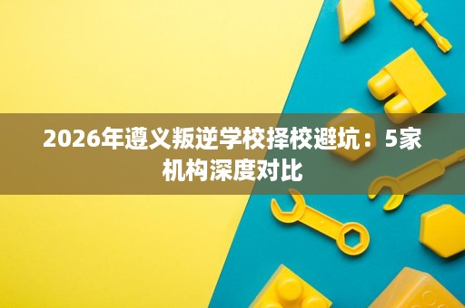 2026年遵义叛逆学校择校避坑：5家机构深度对比