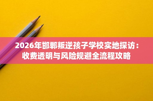 2026年邯郸叛逆孩子学校实地探访:收费透明与风险规避全流程攻略 2026年邯郸叛逆孩子学校实地探访:收费透明与风险规避全流程攻略