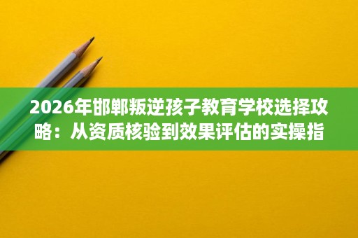 2026年邯郸叛逆孩子教育学校选择攻略:从资质核验到效果评估的实操指南 2026年邯郸叛逆孩子教育学校选择攻略:从资质核验到效果评估的实操指南