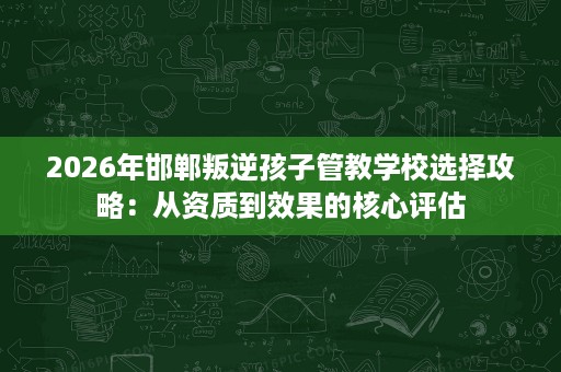 2026年邯郸叛逆孩子管教学校选择攻略：从资质到效果的核心评估