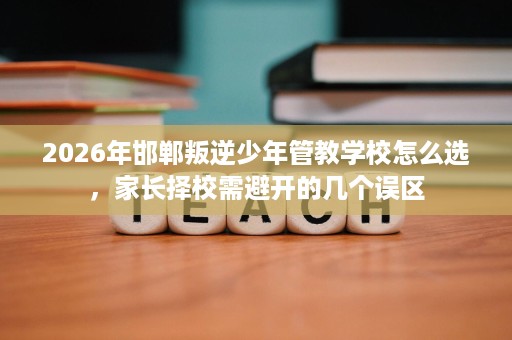 2026年邯郸叛逆少年管教学校怎么选,家长择校需避开的几个误区 2026年邯郸叛逆少年管教学校怎么选,家长择校需避开的几个误区