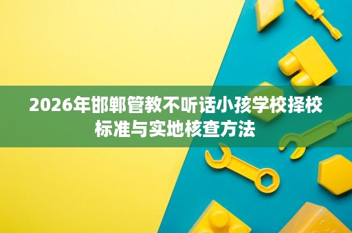 2026年邯郸管教不听话小孩学校择校标准与实地核查方法