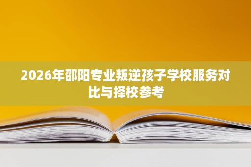 2026年邵阳专业叛逆孩子学校服务对比与择校参考 2026年邵阳专业叛逆孩子学校服务对比与择校参考