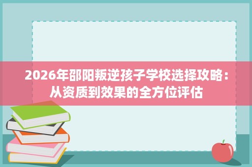 2026年邵阳叛逆孩子学校选择攻略：从资质到效果的全方位评估