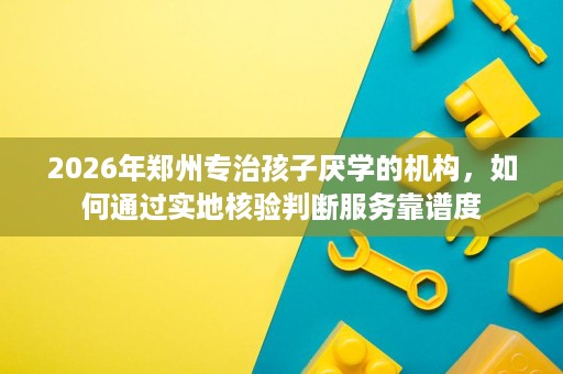 2026年郑州专治孩子厌学的机构,如何通过实地核验判断服务靠谱度 2026年郑州专治孩子厌学的机构,如何通过实地核验判断服务靠谱度