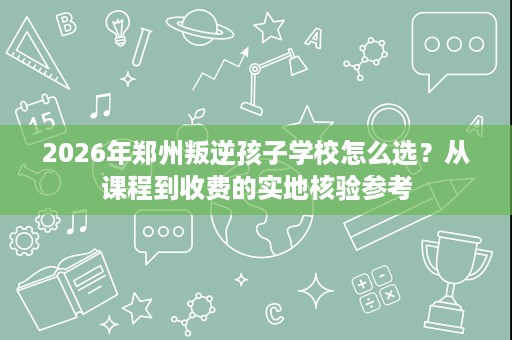 2026年郑州叛逆孩子学校怎么选?从课程到收费的实地核验参考 2026年郑州叛逆孩子学校怎么选?从课程到收费的实地核验参考
