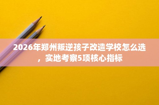 2026年郑州叛逆孩子改造学校怎么选,实地考察5项核心指标 2026年郑州叛逆孩子改造学校怎么选,实地考察5项核心指标
