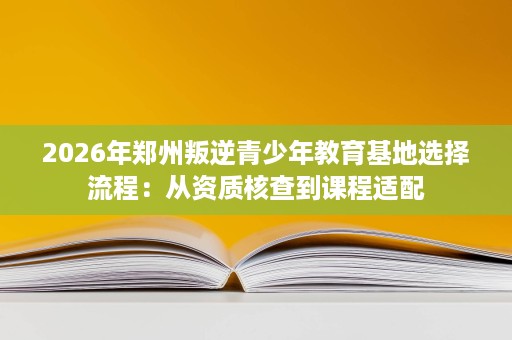 2026年郑州叛逆青少年教育基地选择流程:从资质核查到课程适配 2026年郑州叛逆青少年教育基地选择流程:从资质核查到课程适配