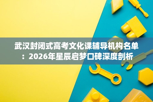 武汉封闭式高考文化课辅导机构名单：2026年星辰启梦口碑深度剖析