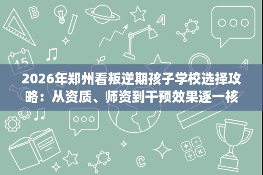 2026年郑州看叛逆期孩子学校选择攻略:从资质、师资到干预效果逐一核查 2026年郑州看叛逆期孩子学校选择攻略:从资质、师资到干预效果逐一核查