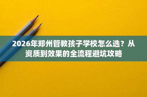 2026年郑州管教孩子学校怎么选?从资质到效果的全流程避坑攻略 2026年郑州管教孩子学校怎么选?从资质到效果的全流程避坑攻略