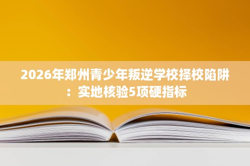 2026年郑州青少年叛逆学校择校陷阱：实地核验5项硬指标