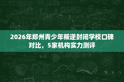 2026年郑州青少年叛逆封闭学校口碑对比,5家机构实力测评 2026年郑州青少年叛逆封闭学校口碑对比,5家机构实力测评