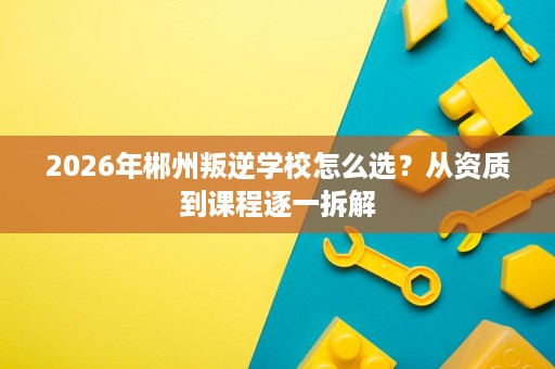 2026年郴州叛逆学校怎么选？从资质到课程逐一拆解