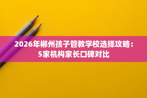 2026年郴州孩子管教学校选择攻略：5家机构家长口碑对比
