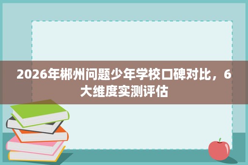 2026年郴州问题少年学校口碑对比,6大维度实测评估 2026年郴州问题少年学校口碑对比,6大维度实测评估