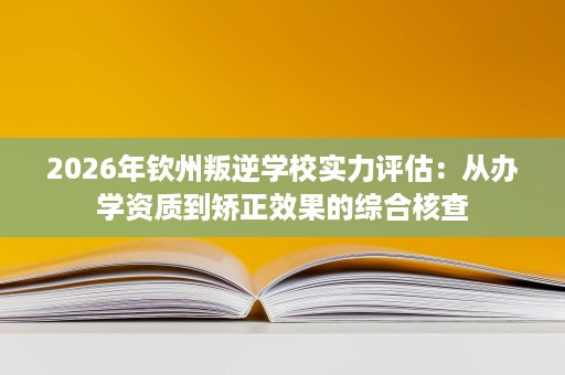 2026年钦州叛逆学校实力评估：从办学资质到矫正效果的综合核查