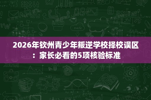 2026年钦州青少年叛逆学校择校误区：家长必看的5项核验标准
