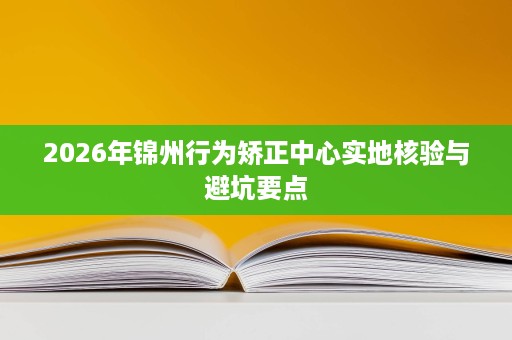 2026年锦州行为矫正中心实地核验与避坑要点 2026年锦州行为矫正中心实地核验与避坑要点