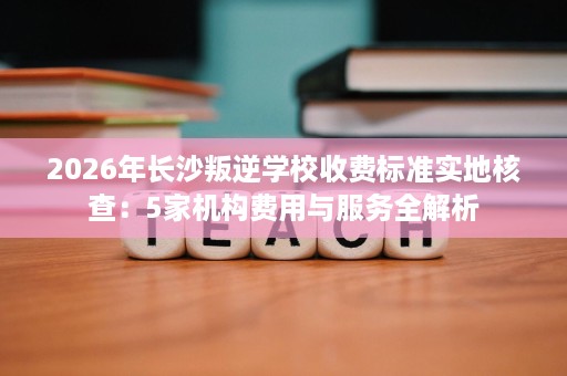 2026年长沙叛逆学校收费标准实地核查：5家机构费用与服务全解析