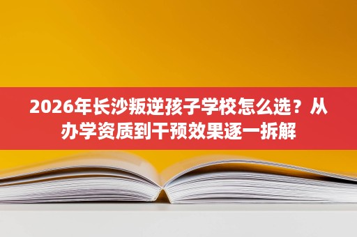 2026年长沙叛逆孩子学校怎么选？从办学资质到干预效果逐一拆解
