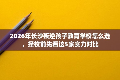 2026年长沙叛逆孩子教育学校怎么选,择校前先看这5家实力对比 2026年长沙叛逆孩子教育学校怎么选,择校前先看这5家实力对比