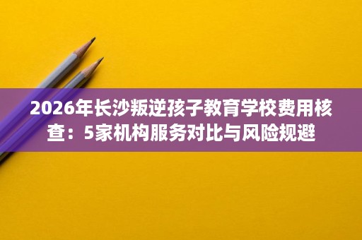 2026年长沙叛逆孩子教育学校费用核查:5家机构服务对比与风险规避 2026年长沙叛逆孩子教育学校费用核查:5家机构服务对比与风险规避