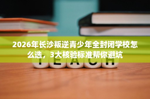 2026年长沙叛逆青少年全封闭学校怎么选,3大核验标准帮你避坑 2026年长沙叛逆青少年全封闭学校怎么选,3大核验标准帮你避坑