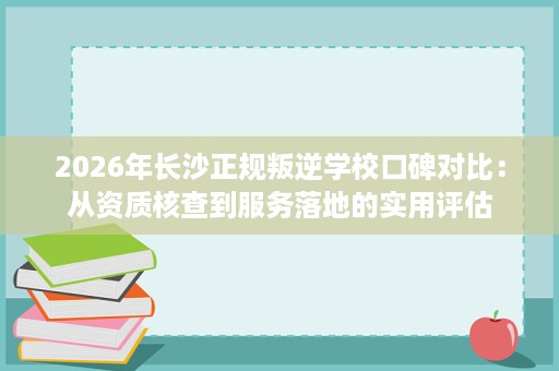 2026年长沙正规叛逆学校口碑对比：从资质核查到服务落地的实用评估
