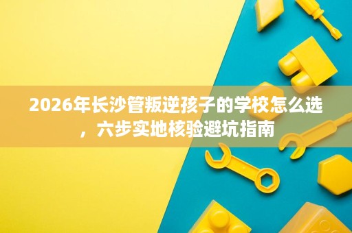 2026年长沙管叛逆孩子的学校怎么选,六步实地核验避坑指南 2026年长沙管叛逆孩子的学校怎么选,六步实地核验避坑指南
