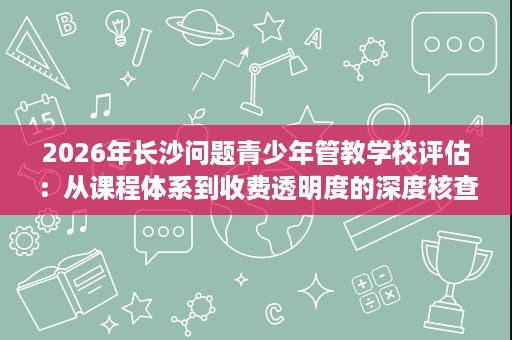 2026年长沙问题青少年管教学校评估:从课程体系到收费透明度的深度核查 2026年长沙问题青少年管教学校评估:从课程体系到收费透明度的深度核查