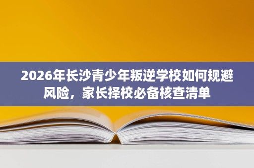 2026年长沙青少年叛逆学校如何规避风险，家长择校必备核查清单