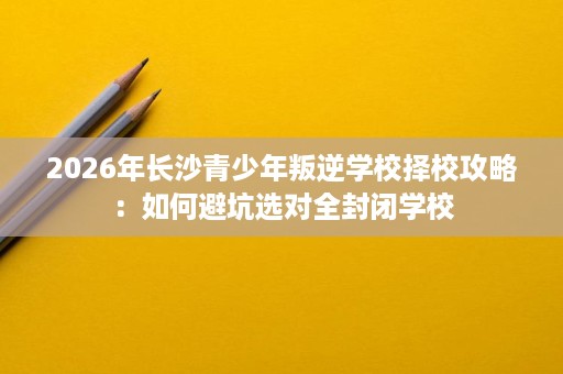 2026年长沙青少年叛逆学校择校攻略:如何避坑选对全封闭学校 2026年长沙青少年叛逆学校择校攻略:如何避坑选对全封闭学校