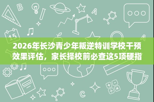 2026年长沙青少年叛逆特训学校干预效果评估,家长择校前必查这5项硬指标 2026年长沙青少年叛逆特训学校干预效果评估,家长择校前必查这5项硬指标