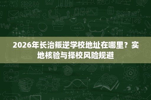 2026年长治叛逆学校地址在哪里?实地核验与择校风险规避 2026年长治叛逆学校地址在哪里?实地核验与择校风险规避