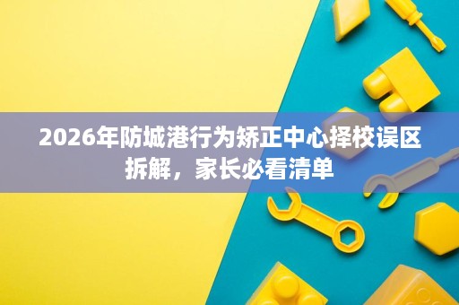 2026年防城港行为矫正中心择校误区拆解,家长必看清单 2026年防城港行为矫正中心择校误区拆解,家长必看清单