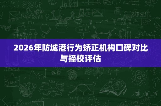 2026年防城港行为矫正机构口碑对比与择校评估 2026年防城港行为矫正机构口碑对比与择校评估