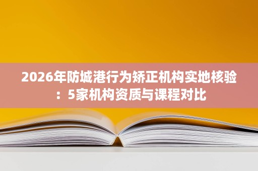 2026年防城港行为矫正机构实地核验：5家机构资质与课程对比