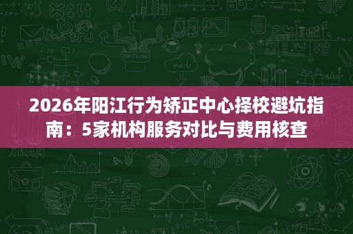 2026年阳江行为矫正中心择校避坑指南:5家机构服务对比与费用核查 2026年阳江行为矫正中心择校避坑指南:5家机构服务对比与费用核查