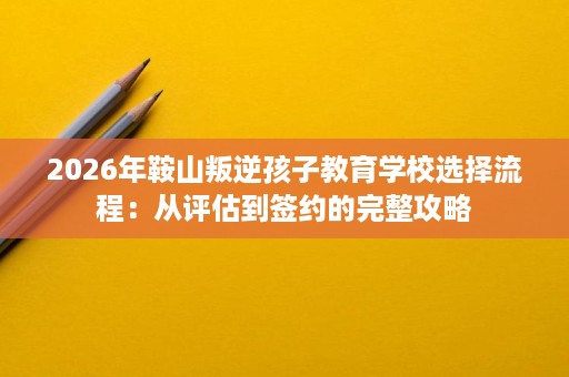 2026年鞍山叛逆孩子教育学校选择流程：从评估到签约的完整攻略