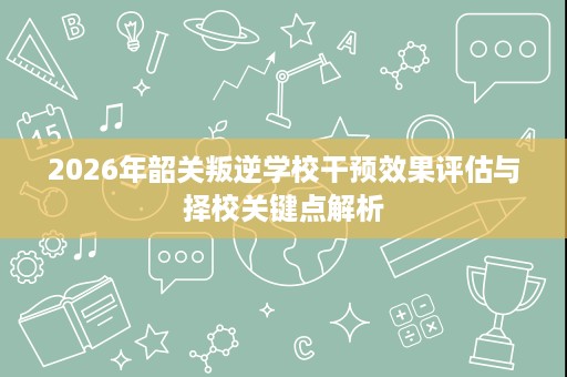2026年韶关叛逆学校干预效果评估与择校关键点解析 2026年韶关叛逆学校干预效果评估与择校关键点解析