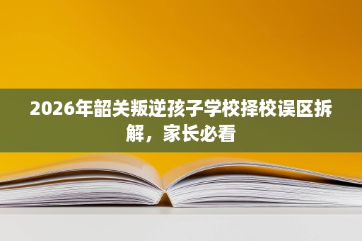 2026年韶关叛逆孩子学校择校误区拆解，家长必看