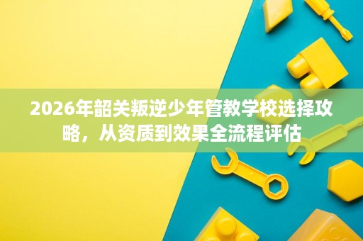 2026年韶关叛逆少年管教学校选择攻略,从资质到效果全流程评估 2026年韶关叛逆少年管教学校选择攻略,从资质到效果全流程评估